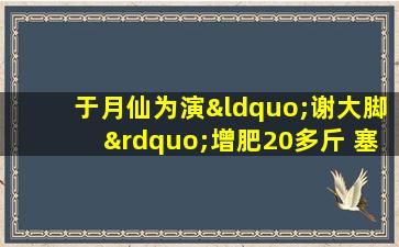 于月仙为演“谢大脚”增肥20多斤 塞棉花穿大脚鞋